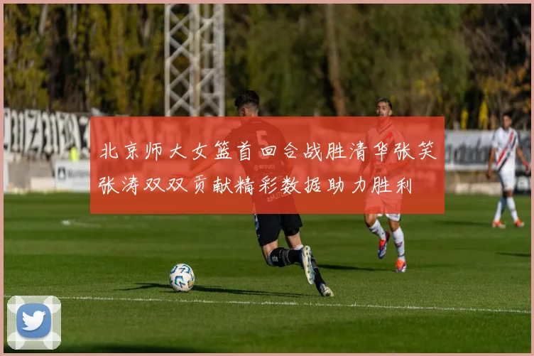 北京师大女篮首回合战胜清华张笑张涛双双贡献精彩数据助力胜利