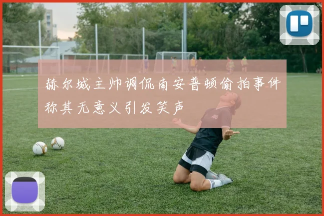 赫尔城主帅调侃南安普顿偷拍事件称其无意义引发笑声