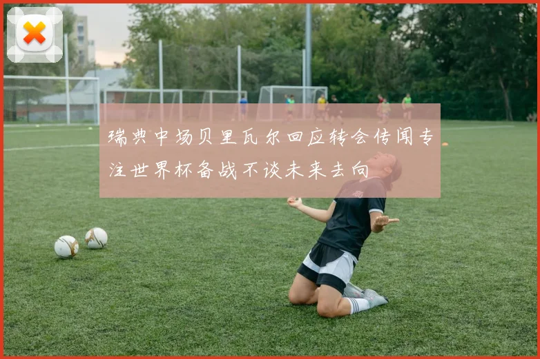 瑞典中场贝里瓦尔回应转会传闻专注世界杯备战不谈未来去向